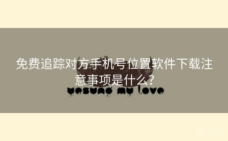 全民免单追踪对方手机号位置应用下载注意事项是什么?  第2张