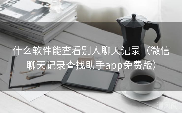 什么应用能查看别人聊天记录〔微信聊天记录查找助手app全民免单版〕  第3张