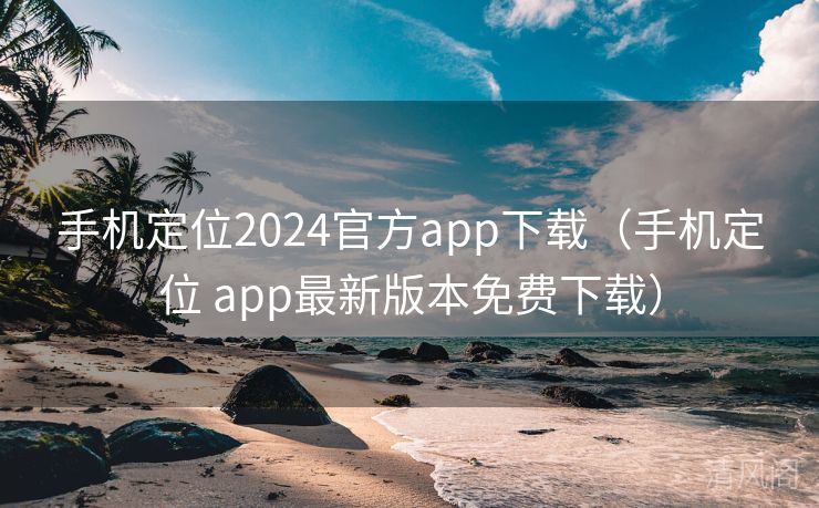 手机定位2024官方app下载〔手机定位 app最新版本全民免单下载〕  第3张