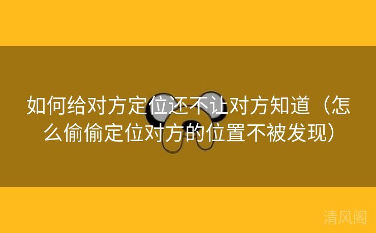 如何给对方定位还不让对方晓得〔怎么偷偷定位对方位置不被发现〕 第1张
